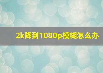 2k降到1080p模糊怎么办