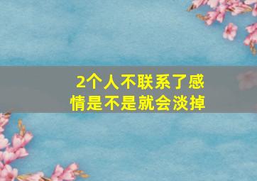 2个人不联系了感情是不是就会淡掉