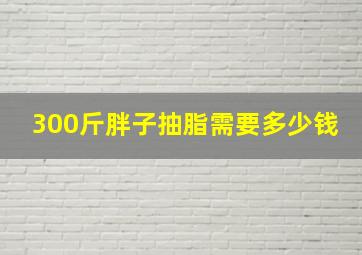 300斤胖子抽脂需要多少钱