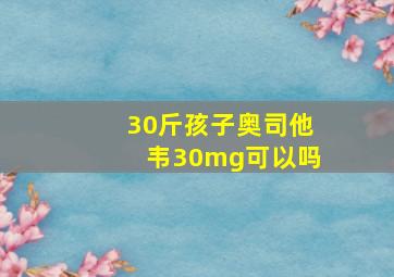 30斤孩子奥司他韦30mg可以吗