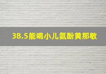 38.5能喝小儿氨酚黄那敏