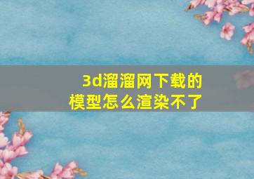 3d溜溜网下载的模型怎么渲染不了