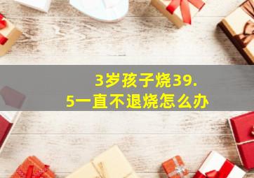 3岁孩子烧39.5一直不退烧怎么办