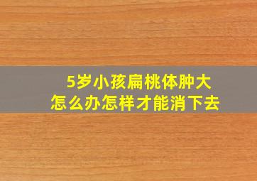 5岁小孩扁桃体肿大怎么办怎样才能消下去