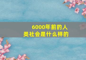 6000年前的人类社会是什么样的