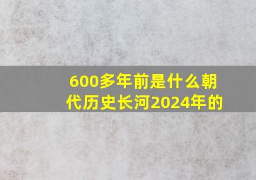 600多年前是什么朝代历史长河2024年的