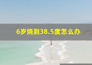 6岁烧到38.5度怎么办