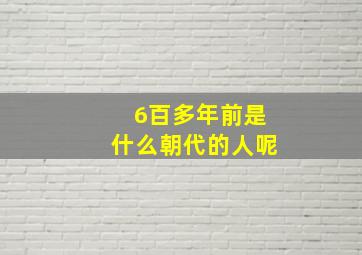 6百多年前是什么朝代的人呢