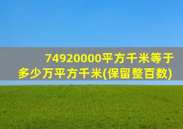 74920000平方千米等于多少万平方千米(保留整百数)