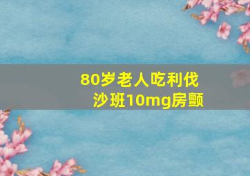 80岁老人吃利伐沙班10mg房颤