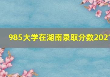 985大学在湖南录取分数2021