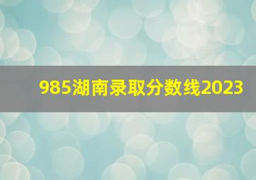 985湖南录取分数线2023