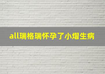 all瑞格瑞怀孕了小熠生病