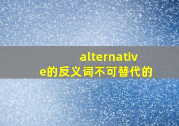 alternative的反义词不可替代的