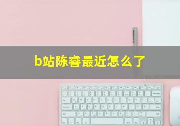 b站陈睿最近怎么了