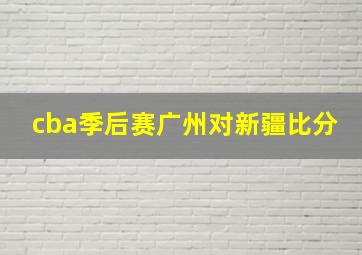 cba季后赛广州对新疆比分