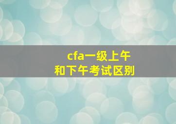 cfa一级上午和下午考试区别