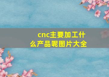 cnc主要加工什么产品呢图片大全