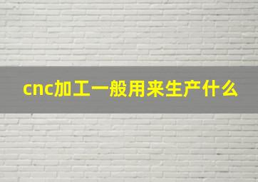 cnc加工一般用来生产什么