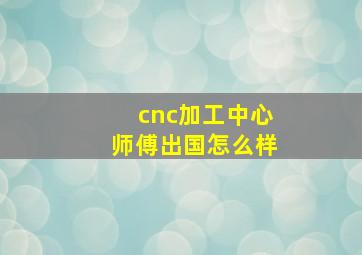 cnc加工中心师傅出国怎么样