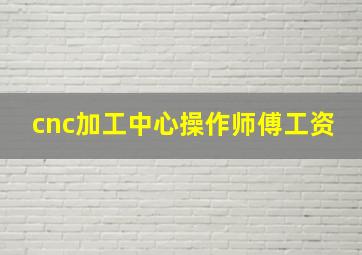 cnc加工中心操作师傅工资