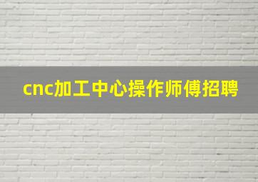 cnc加工中心操作师傅招聘