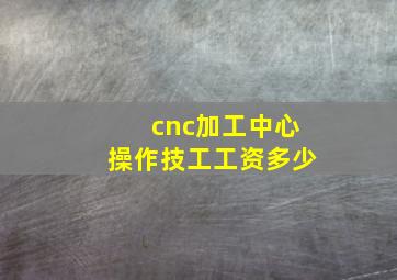 cnc加工中心操作技工工资多少