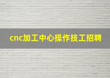 cnc加工中心操作技工招聘