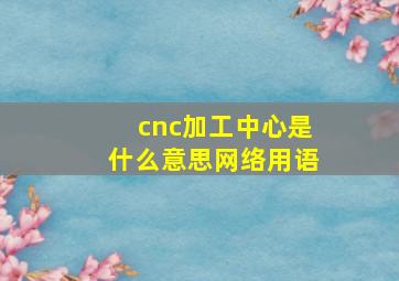 cnc加工中心是什么意思网络用语