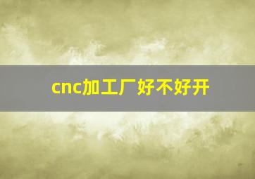 cnc加工厂好不好开