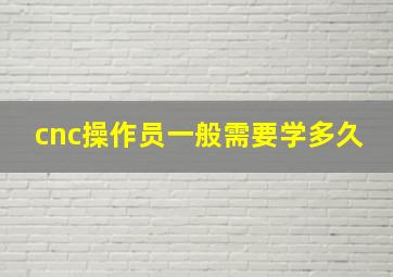 cnc操作员一般需要学多久