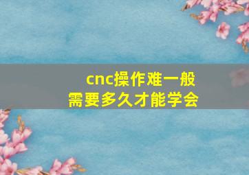 cnc操作难一般需要多久才能学会