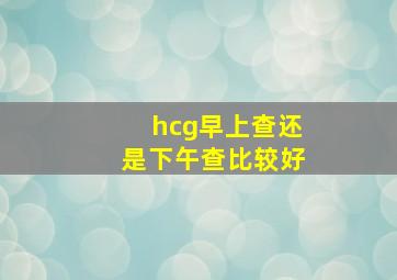 hcg早上查还是下午查比较好