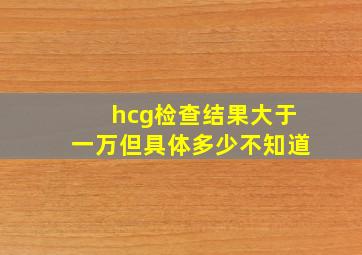 hcg检查结果大于一万但具体多少不知道