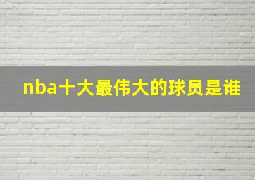 nba十大最伟大的球员是谁