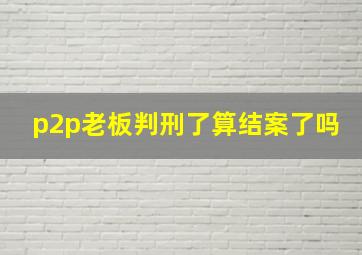 p2p老板判刑了算结案了吗