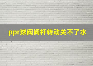 ppr球阀阀杆转动关不了水