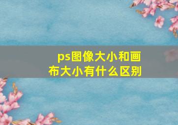 ps图像大小和画布大小有什么区别