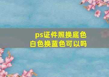 ps证件照换底色白色换蓝色可以吗