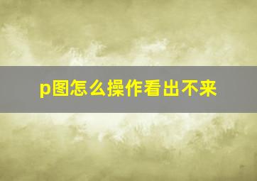 p图怎么操作看出不来