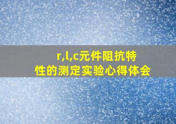 r,l,c元件阻抗特性的测定实验心得体会