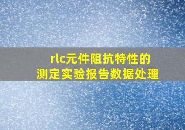 rlc元件阻抗特性的测定实验报告数据处理