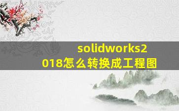 solidworks2018怎么转换成工程图