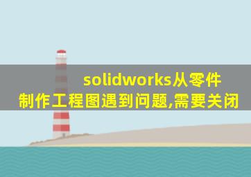 solidworks从零件制作工程图遇到问题,需要关闭