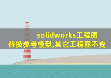 solidworks工程图替换参考模型,其它工程图不变