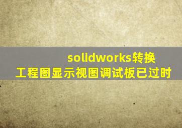 solidworks转换工程图显示视图调试板已过时