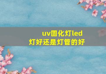 uv固化灯led灯好还是灯管的好