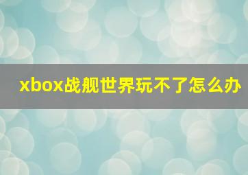 xbox战舰世界玩不了怎么办