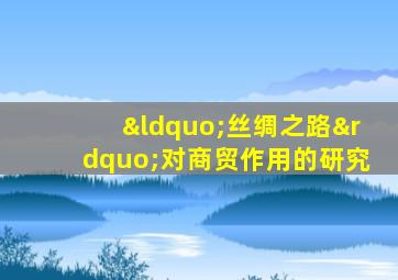 “丝绸之路”对商贸作用的研究