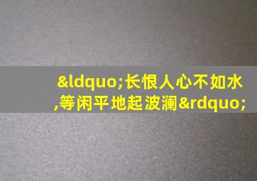 “长恨人心不如水,等闲平地起波澜”